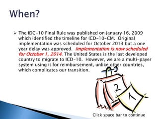  The IDC-10 Final Rule was published on January 16, 2009
which identified the timeline for ICD-10-CM. Original
implementation was scheduled for October 2013 but a one
year delay was approved. Implementation is now scheduled
for October 1, 2014. The United States is the last developed
country to migrate to ICD-10. However, we are a multi-payer
system using it for reimbursement, unlike other countries,
which complicates our transition.
Click space bar to continue
 