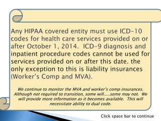 We continue to monitor the MVA and worker’s comp insurances.
Although not required to transition, some will.....some may not. We
will provide more information as it becomes available. This will
necessitate ability to dual code.
Click space bar to continue
 