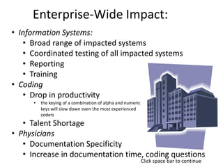 Enterprise-Wide Impact:
• Information Systems:
• Broad range of impacted systems
• Coordinated testing of all impacted systems
• Reporting
• Training
• Coding
• Drop in productivity
• the keying of a combination of alpha and numeric
keys will slow down even the most experienced
coders
• Talent Shortage
• Physicians
• Documentation Specificity
• Increase in documentation time, coding questions
Click space bar to continue
 