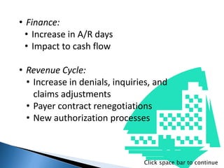 • Finance:
• Increase in A/R days
• Impact to cash flow
• Revenue Cycle:
• Increase in denials, inquiries, and
claims adjustments
• Payer contract renegotiations
• New authorization processes
Click space bar to continue
 