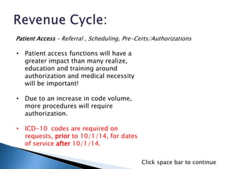 • Patient access functions will have a
greater impact than many realize,
education and training around
authorization and medical necessity
will be important!
• Due to an increase in code volume,
more procedures will require
authorization.
• ICD-10 codes are required on
requests, prior to 10/1/14, for dates
of service after 10/1/14.
Patient Access – Referral , Scheduling, Pre-Certs/Authorizations
Click space bar to continue
 
