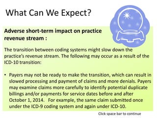 What Can We Expect?
Adverse short-term impact on practice
revenue stream :
The transition between coding systems might slow down the
practice’s revenue stream. The following may occur as a result of the
ICD-10 transition:
• Payers may not be ready to make the transition, which can result in
slowed processing and payment of claims and more denials. Payers
may examine claims more carefully to identify potential duplicate
billings and/or payments for service dates before and after
October 1, 2014. For example, the same claim submitted once
under the ICD-9 coding system and again under ICD-10.
Click space bar to continue
 