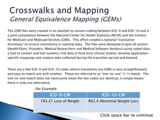 The GEM files were created in an attempt to convert coding between ICD-9 and ICD-10 and is
a joint compilation between the National Center for Health Statistics (NCHS) and the Centers
for Medicare and Medicaid Services (CMS). This effort created a national “translation
dictionary” to ensure consistency in national data. The files were designed to give all sectors
(Health Plans, Providers, Medical Researchers and Medical Software Vendors) using coded data,
a tool to convert and test systems, link data in long term clinical studies, develop application-
specific mappings and analyze data collected during the transition period and beyond.
There are a few ICD-9 and ICD-10 codes whose translation (via GEM) is very straightforward
and easy to match one with another. These are referred to as “one-to-one” (1:1) match. The
one-to-one match does not necessarily mean the two codes are identical, it simply means
there is only one alternative.
ICD-9-CM ICD-10-CM
783.21 Loss of Weight R63.4 Abnormal Weight Loss
For Example:
Click space bar to continue
 