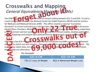The GEM files were created in an attempt to convert coding between ICD-9 and ICD-10 and is
a joint compilation between the National Center for Health Statistics (NCHS) and the Centers
for Medicare and Medicaid Services (CMS). This effort created a national “translation
dictionary” to ensure consistency in national data. The files were designed to give all sectors
(Health Plans, Providers, Medical Researchers and Medical Software Vendors) using coded data,
a tool to convert and test systems, link data in long term clinical studies, develop application-
specific mappings and analyze data collected during the transition period and beyond.
There are a few ICD-9 and ICD-10 codes whose translation (via GEM) is very straightforward
and easy to match one with another. These are referred to as “one-to-one” (1:1) match. The
one-to-one match does not necessarily mean the two codes are identical, it simply means
there is only one alternative.
ICD-9-CM ICD-10-CM
783.21 Loss of Weight R63.4 Abnormal Weight Loss
For Example:
 