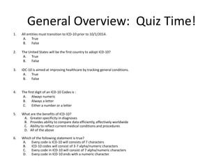 General Overview: Quiz Time!
1. All entities must transition to ICD-10 prior to 10/1/2014.
A. True
B. False
2. The United States will be the first country to adopt ICD-10?
A. True
B. False
3. IDC-10 is aimed at improving healthcare by tracking general conditions.
A. True
B. False
4. The first digit of an ICD-10 Codes is :
A. Always numeric
B. Always a letter
C. Either a number or a letter
5. What are the benefits of ICD-10?
A. Greater specificity in diagnoses
B. Provides ability to compare data efficiently, effectively worldwide
C. Ability to reflect current medical conditions and procedures
D. All of the above
6. Which of the following statement is true?
A. Every code is ICD-10 will consists of 7 characters
B. ICD-10 codes will consist of 3-7 alpha/numeric characters
C. Every code in ICD-10 will consist of 7 alpha/numeric characters
D. Every code in ICD-10 ends with a numeric character
 