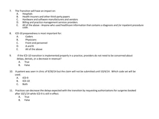 7. The Transition will have an impact on:
A. Hospitals
B. Health Insurers and other third-party payers
C. Hardware and software manufacturers and vendors
D. Billing and practice management services providers
E. All of the above - Anyone who used healthcare information that contains a diagnosis and /or inpatient procedure
code.
8. ICD-10 preparedness is most important for:
A. Coders
B. Physicians
C. Front-end personnel
D. A and B
E. All of the above
9. If the ICD-10 transition is implemented properly in a practice, providers do not need to be concerned about
delays, denials, or a decrease in revenue?
A. True
B. False
10. A patient was seen in clinic of 9/30/14 but the claim will not be submitted until 10/4/14. Which code set will be
used.
A. ICD-9
B. ICD-10
C. Both
11. Practices can decrease the delays expected with the transition by requesting authorizations for surgeries booked
after 10/1/14 while ICD-9 is still in effect.
A. True
B. False
 