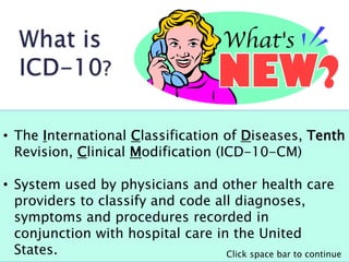 • The International Classification of Diseases, Tenth
Revision, Clinical Modification (ICD-10-CM)
• System used by physicians and other health care
providers to classify and code all diagnoses,
symptoms and procedures recorded in
conjunction with hospital care in the United
States. Click space bar to continue
 