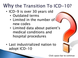 • ICD-9 is over 30 years old
• Outdated terms
• Limited in the number of
new codes
• Limited data about patient’s
medical conditions and
hospital procedures
• Last industrialized nation to
adopt ICD-10
Click space bar to continue
 