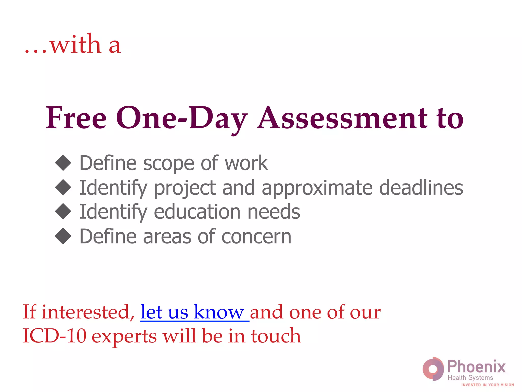 !
Free One-Day Assessment to!
…with a!
u  Define scope of work
u  Identify project and approximate deadlines
u  Identify education needs
u  Define areas of concern
If interested, let us know and one of our !
ICD-10 experts will be in touch!
 