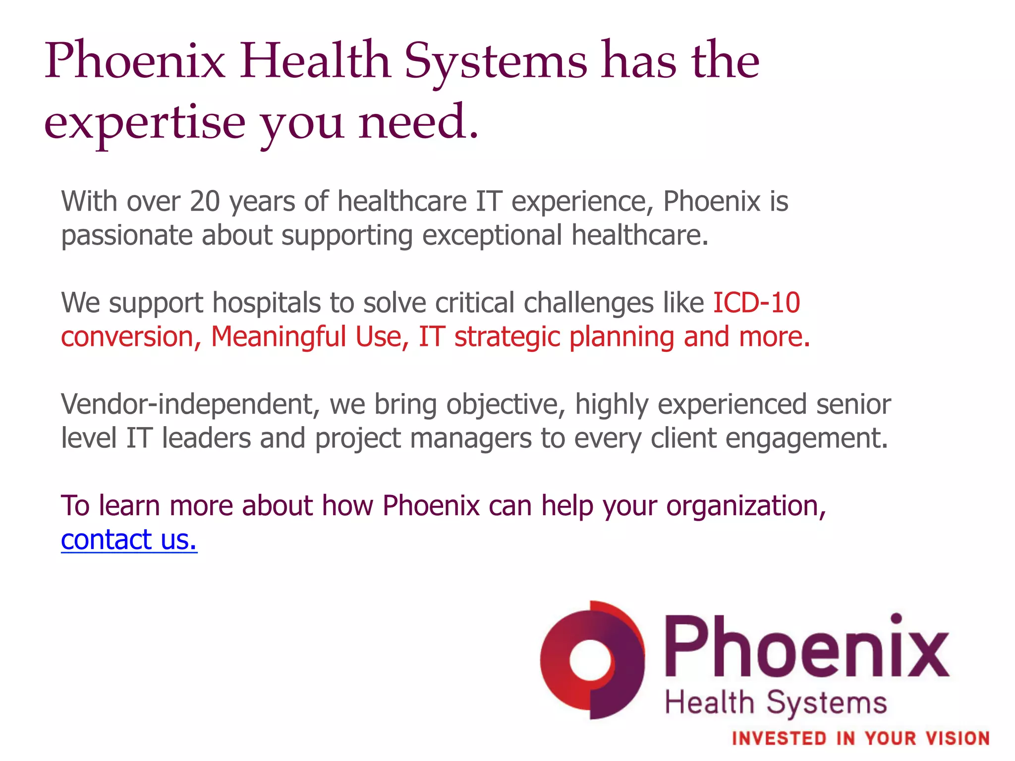 Phoenix Health Systems has the
expertise you need.!
With over 20 years of healthcare IT experience, Phoenix is
passionate about supporting exceptional healthcare.
We support hospitals to solve critical challenges like ICD-10
conversion, Meaningful Use, IT strategic planning and more.
Vendor-independent, we bring objective, highly experienced senior
level IT leaders and project managers to every client engagement.
To learn more about how Phoenix can help your organization,
contact us.
 