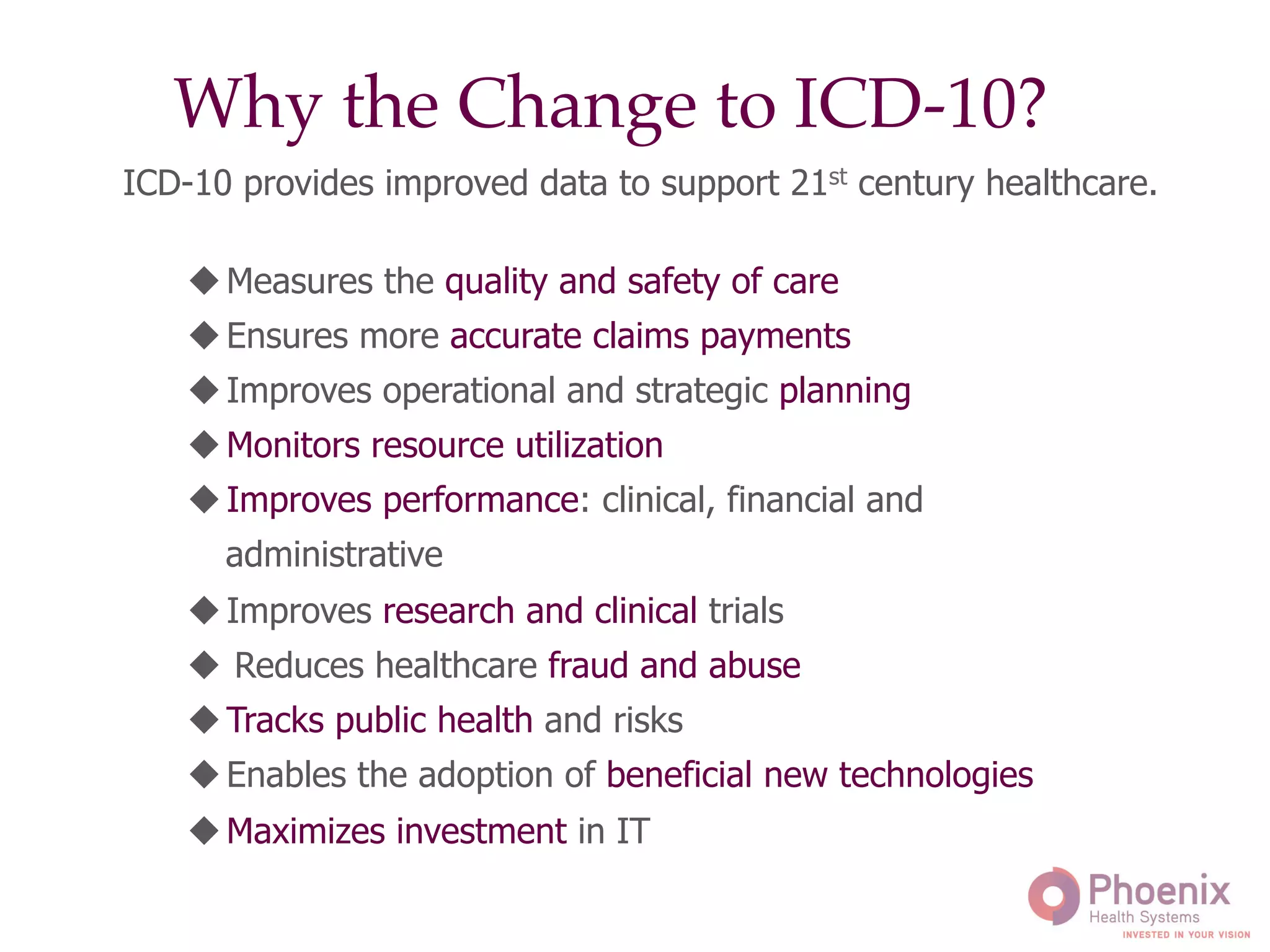 "
Why the Change to ICD-10?"
!	
  
u Measures the quality and safety of care
u Ensures more accurate claims payments
u Improves operational and strategic planning
u Monitors resource utilization
u Improves performance: clinical, financial and
administrative
u Improves research and clinical trials
u  Reduces healthcare fraud and abuse
u Tracks public health and risks
u Enables the adoption of beneficial new technologies
u Maximizes investment in IT
ICD-10 provides improved data to support 21st century healthcare.	
  
 