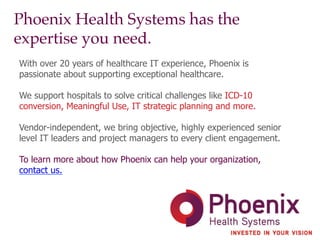 Phoenix Health Systems has the
expertise you need.!
With over 20 years of healthcare IT experience, Phoenix is
passionate about supporting exceptional healthcare.
We support hospitals to solve critical challenges like ICD-10
conversion, Meaningful Use, IT strategic planning and more.
Vendor-independent, we bring objective, highly experienced senior
level IT leaders and project managers to every client engagement.
To learn more about how Phoenix can help your organization,
contact us.
 