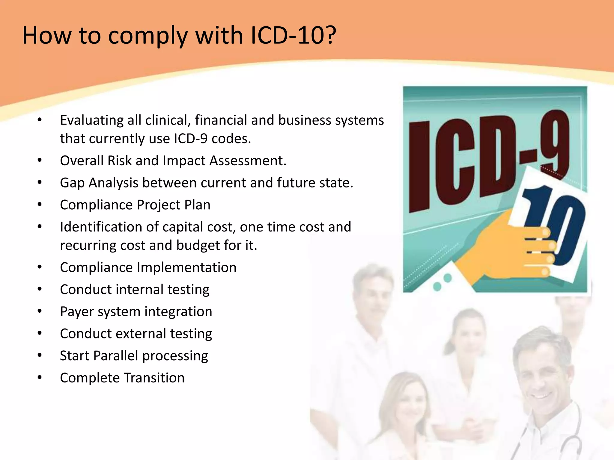 How to comply with ICD-10?

 •   Evaluating all clinical, financial and business systems
     that currently use ICD-9 codes.
 •   Overall Risk and Impact Assessment.
 •   Gap Analysis between current and future state.
 •   Compliance Project Plan
 •   Identification of capital cost, one time cost and
     recurring cost and budget for it.
 •   Compliance Implementation
 •   Conduct internal testing
 •   Payer system integration
 •   Conduct external testing
 •   Start Parallel processing
 •   Complete Transition
 