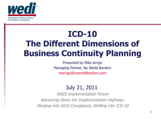 ICD-10 The Different Dimensions of Business Continuity Planning Presented by Mike Arrigo Managing Partner, No World Borders [email_address] July 21, 2011  WEDI Implementation Forum Advancing Down the Implementation Highway: Merging into 5010 Compliance, Shifting into ICD-10 http://www.noworldborders.com 
