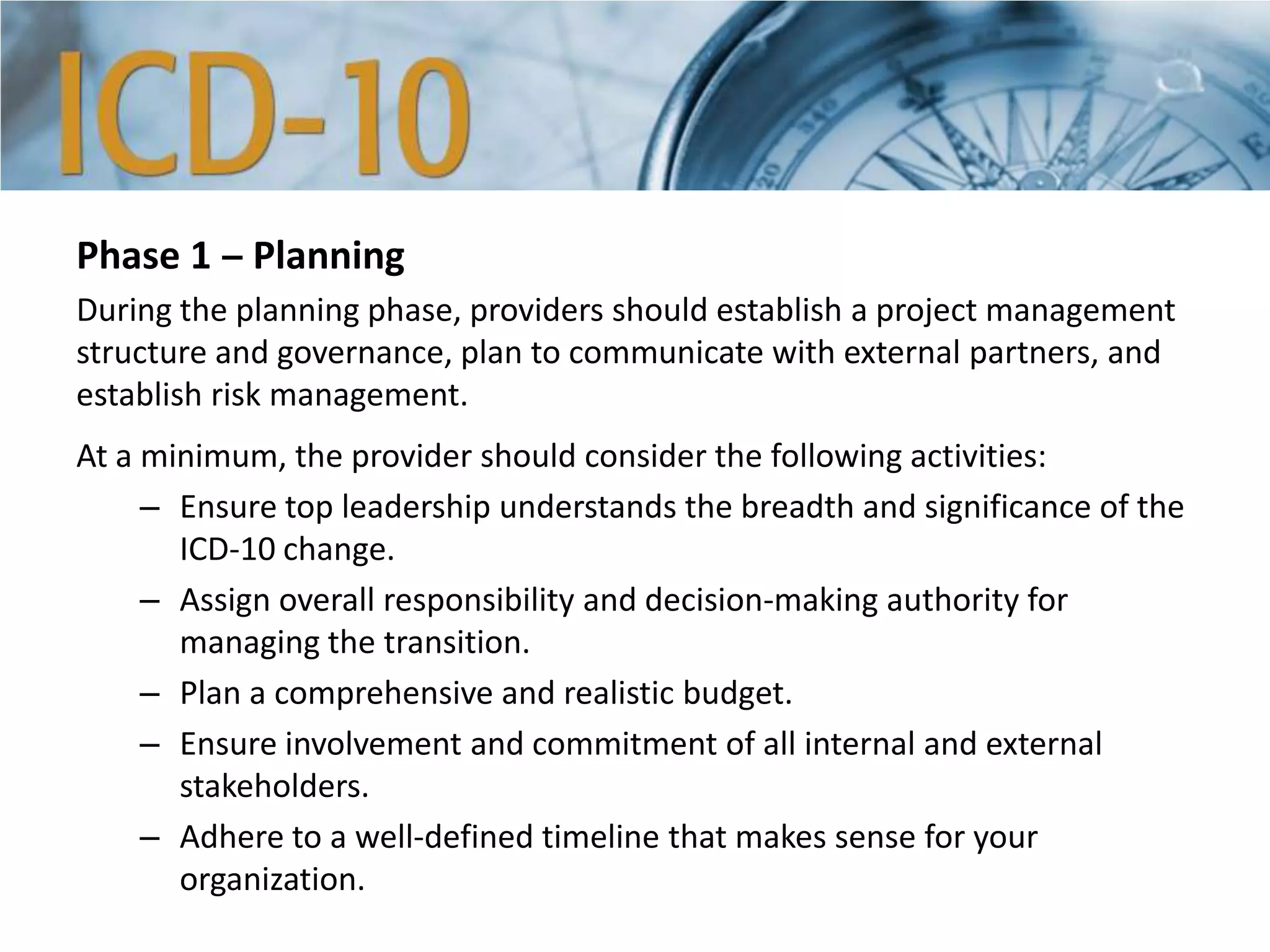 Phase 1 ‒ Planning
During the planning phase, providers should establish a project management
structure and governance, plan to communicate with external partners, and
establish risk management.
At a minimum, the provider should consider the following activities:
– Ensure top leadership understands the breadth and significance of the
ICD-10 change.
– Assign overall responsibility and decision-making authority for
managing the transition.
– Plan a comprehensive and realistic budget.
– Ensure involvement and commitment of all internal and external
stakeholders.
– Adhere to a well-defined timeline that makes sense for your
organization.
 