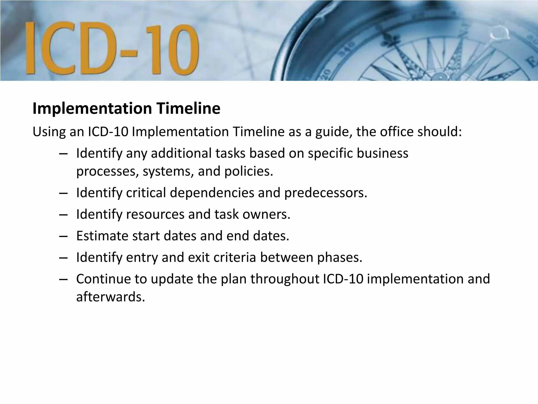Implementation Timeline
Using an ICD-10 Implementation Timeline as a guide, the office should:
– Identify any additional tasks based on specific business
processes, systems, and policies.
– Identify critical dependencies and predecessors.
– Identify resources and task owners.
– Estimate start dates and end dates.
– Identify entry and exit criteria between phases.
– Continue to update the plan throughout ICD-10 implementation and
afterwards.
 