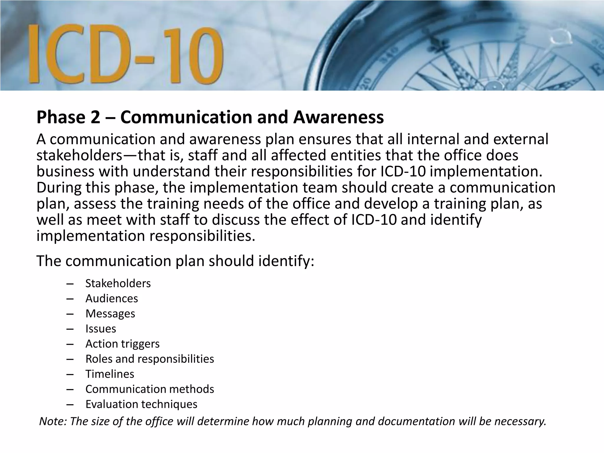 Phase 2 ‒ Communication and Awareness
A communication and awareness plan ensures that all internal and external
stakeholders—that is, staff and all affected entities that the office does
business with understand their responsibilities for ICD-10 implementation.
During this phase, the implementation team should create a communication
plan, assess the training needs of the office and develop a training plan, as
well as meet with staff to discuss the effect of ICD-10 and identify
implementation responsibilities.
The communication plan should identify:
– Stakeholders
– Audiences
– Messages
– Issues
– Action triggers
– Roles and responsibilities
– Timelines
– Communication methods
– Evaluation techniques
Note: The size of the office will determine how much planning and documentation will be necessary.
 