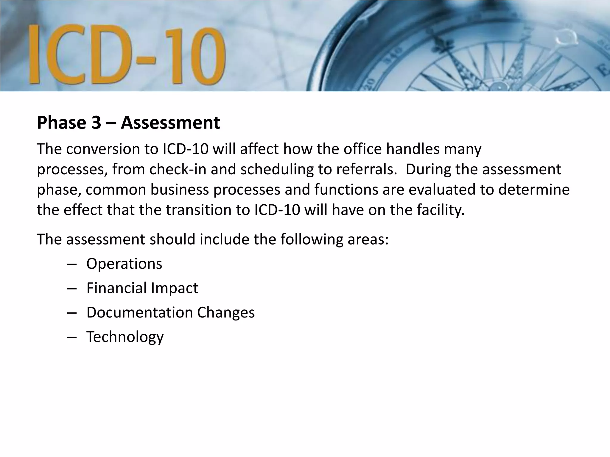 Phase 3 – Assessment
The conversion to ICD-10 will affect how the office handles many
processes, from check-in and scheduling to referrals. During the assessment
phase, common business processes and functions are evaluated to determine
the effect that the transition to ICD-10 will have on the facility.
The assessment should include the following areas:
– Operations
– Financial Impact
– Documentation Changes
– Technology
 