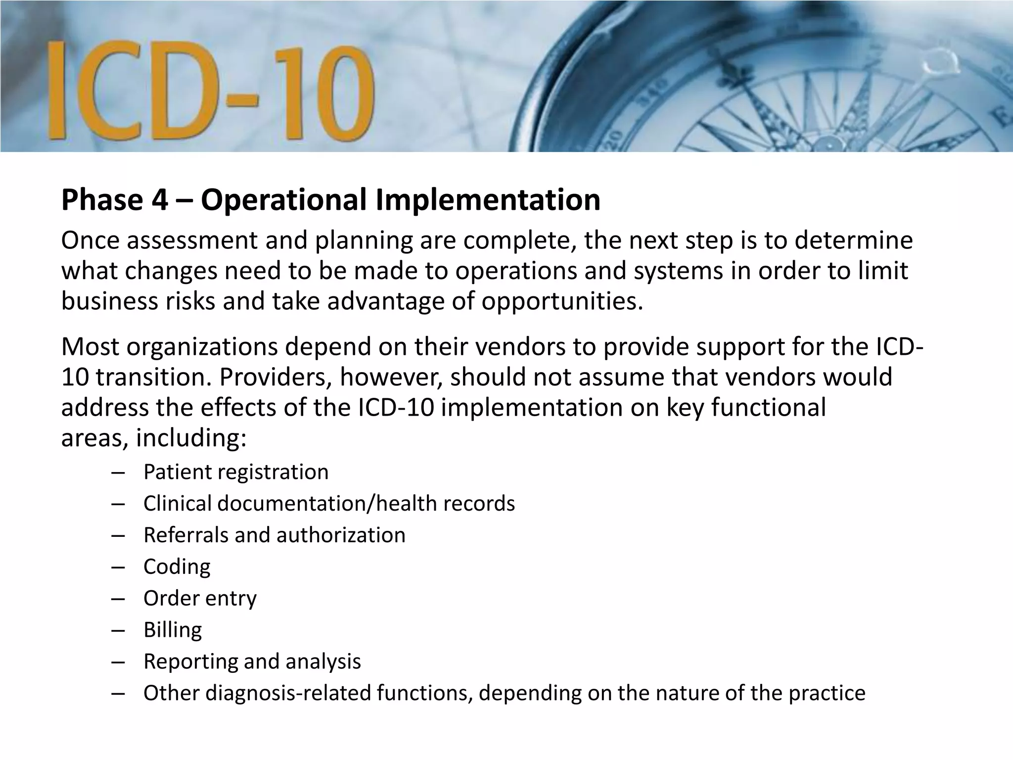 Phase 4 – Operational Implementation
Once assessment and planning are complete, the next step is to determine
what changes need to be made to operations and systems in order to limit
business risks and take advantage of opportunities.
Most organizations depend on their vendors to provide support for the ICD-
10 transition. Providers, however, should not assume that vendors would
address the effects of the ICD-10 implementation on key functional
areas, including:
– Patient registration
– Clinical documentation/health records
– Referrals and authorization
– Coding
– Order entry
– Billing
– Reporting and analysis
– Other diagnosis-related functions, depending on the nature of the practice
 