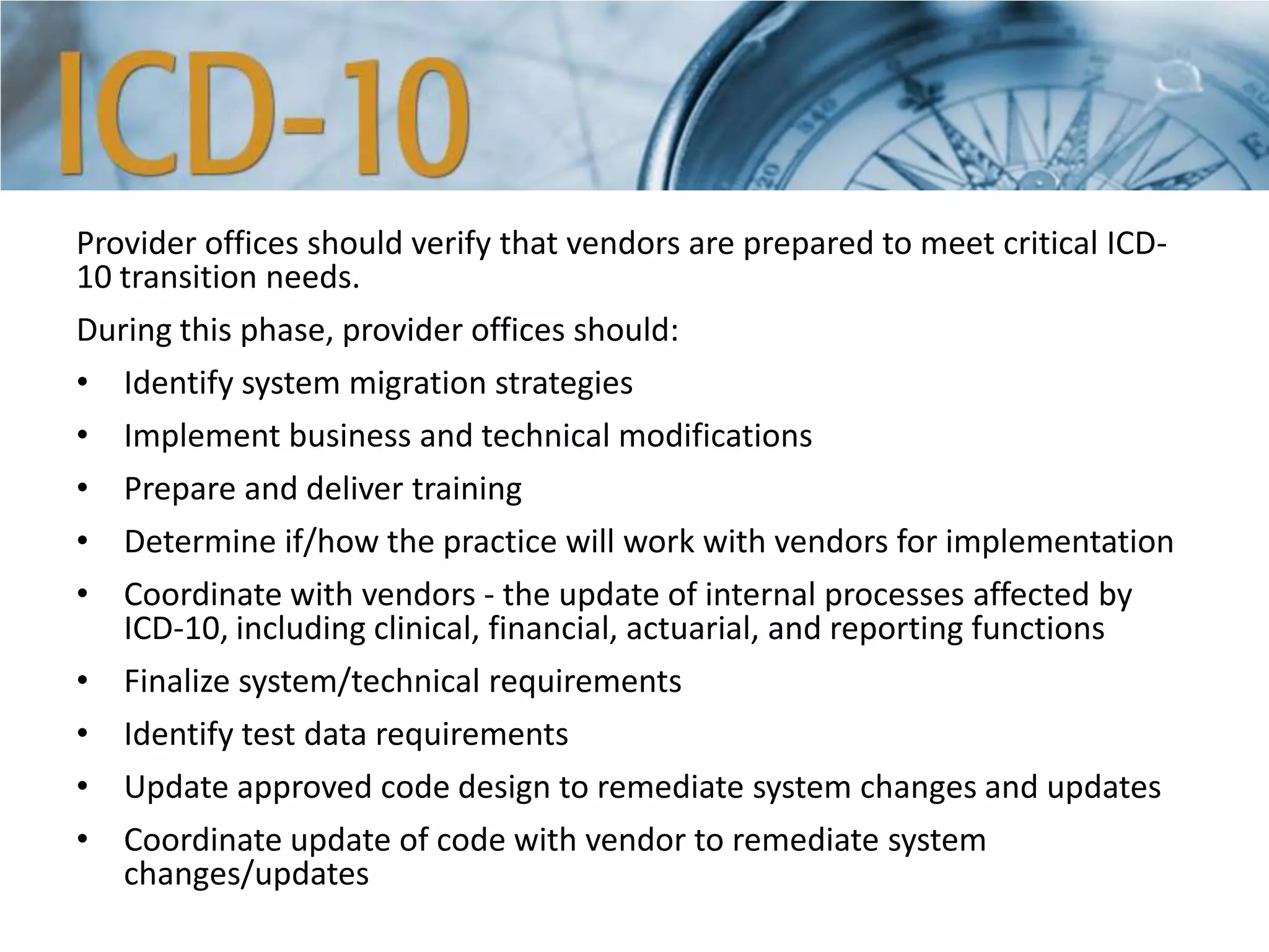 Provider offices should verify that vendors are prepared to meet critical ICD-
10 transition needs.
During this phase, provider offices should:
• Identify system migration strategies
• Implement business and technical modifications
• Prepare and deliver training
• Determine if/how the practice will work with vendors for implementation
• Coordinate with vendors - the update of internal processes affected by
ICD-10, including clinical, financial, actuarial, and reporting functions
• Finalize system/technical requirements
• Identify test data requirements
• Update approved code design to remediate system changes and updates
• Coordinate update of code with vendor to remediate system
changes/updates
 