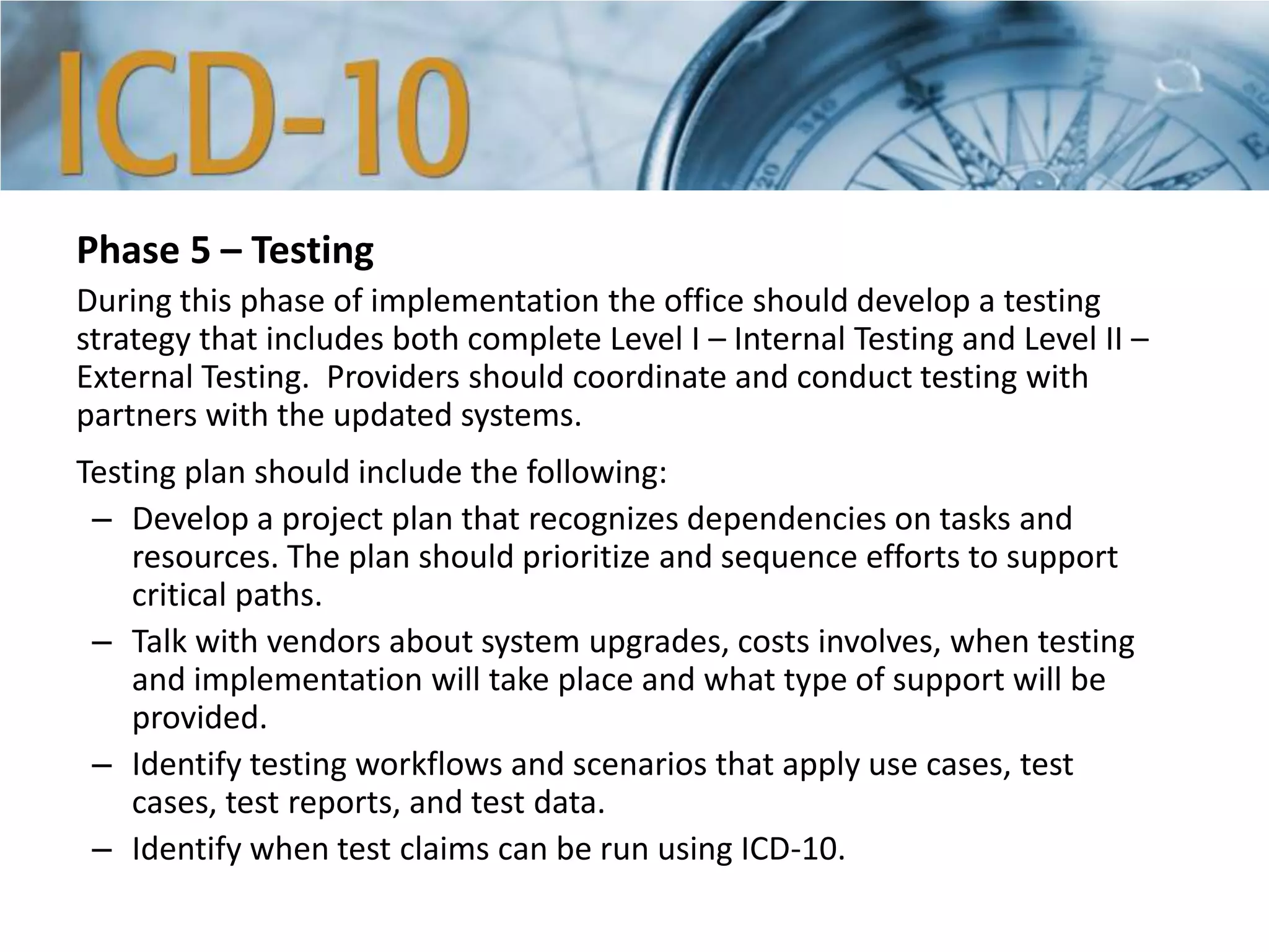 Phase 5 – Testing
During this phase of implementation the office should develop a testing
strategy that includes both complete Level I – Internal Testing and Level II –
External Testing. Providers should coordinate and conduct testing with
partners with the updated systems.
Testing plan should include the following:
– Develop a project plan that recognizes dependencies on tasks and
resources. The plan should prioritize and sequence efforts to support
critical paths.
– Talk with vendors about system upgrades, costs involves, when testing
and implementation will take place and what type of support will be
provided.
– Identify testing workflows and scenarios that apply use cases, test
cases, test reports, and test data.
– Identify when test claims can be run using ICD-10.
 