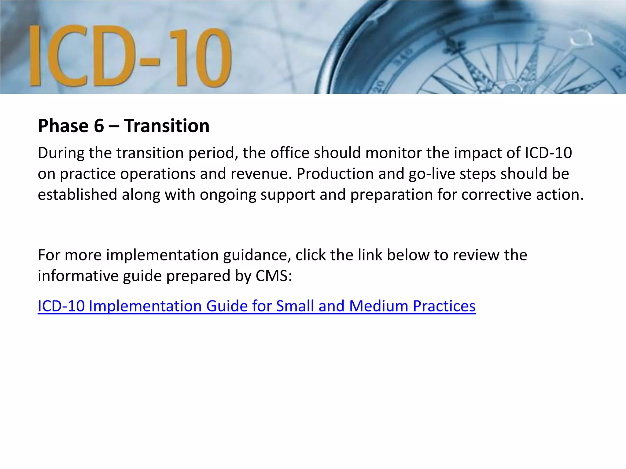 Phase 6 – Transition
During the transition period, the office should monitor the impact of ICD-10
on practice operations and revenue. Production and go-live steps should be
established along with ongoing support and preparation for corrective action.
For more implementation guidance, click the link below to review the
informative guide prepared by CMS:
ICD-10 Implementation Guide for Small and Medium Practices
 