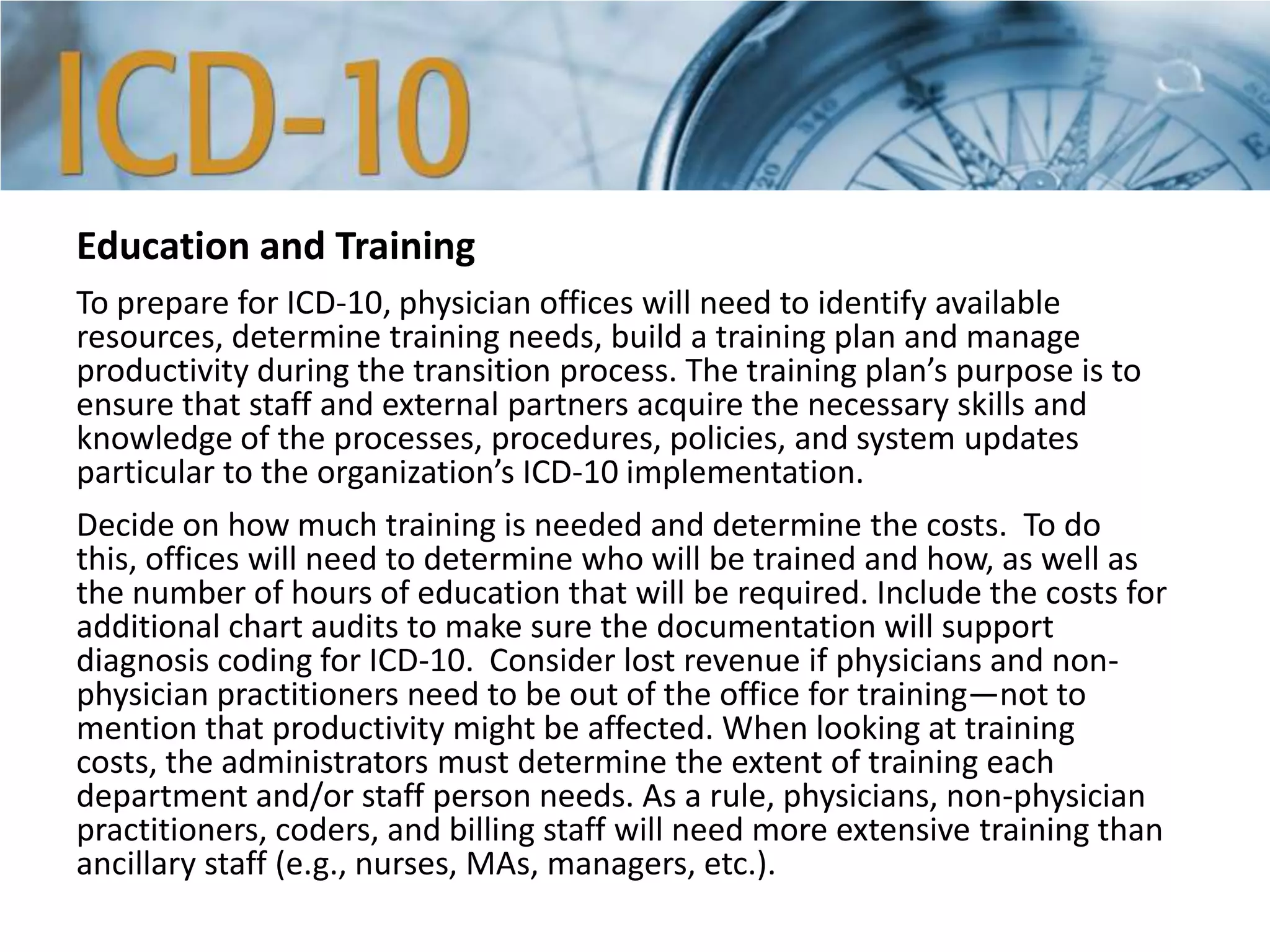 Education and Training
To prepare for ICD-10, physician offices will need to identify available
resources, determine training needs, build a training plan and manage
productivity during the transition process. The training plan’s purpose is to
ensure that staff and external partners acquire the necessary skills and
knowledge of the processes, procedures, policies, and system updates
particular to the organization’s ICD-10 implementation.
Decide on how much training is needed and determine the costs. To do
this, offices will need to determine who will be trained and how, as well as
the number of hours of education that will be required. Include the costs for
additional chart audits to make sure the documentation will support
diagnosis coding for ICD-10. Consider lost revenue if physicians and non-
physician practitioners need to be out of the office for training—not to
mention that productivity might be affected. When looking at training
costs, the administrators must determine the extent of training each
department and/or staff person needs. As a rule, physicians, non-physician
practitioners, coders, and billing staff will need more extensive training than
ancillary staff (e.g., nurses, MAs, managers, etc.).
 