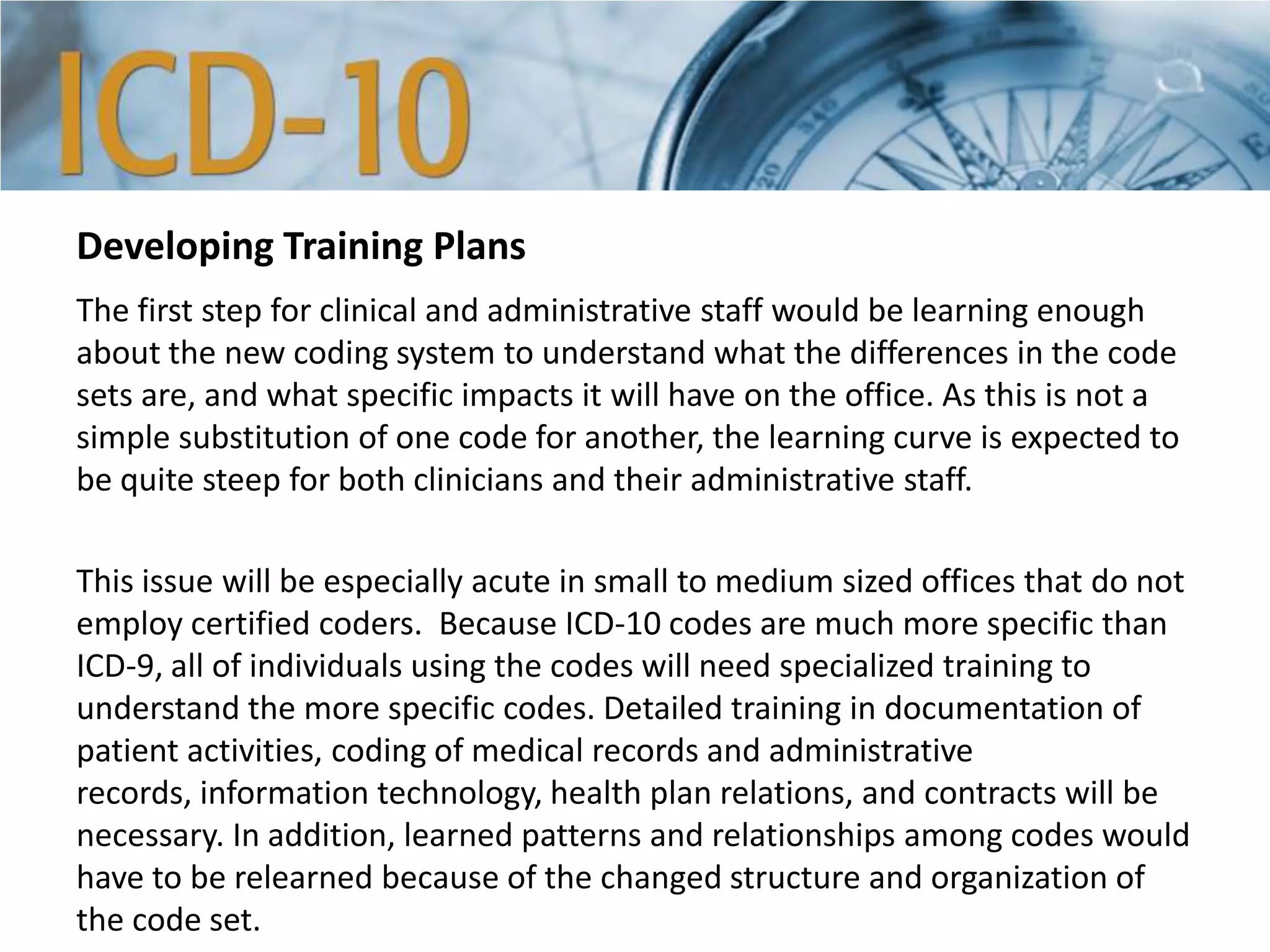 Developing Training Plans
The first step for clinical and administrative staff would be learning enough
about the new coding system to understand what the differences in the code
sets are, and what specific impacts it will have on the office. As this is not a
simple substitution of one code for another, the learning curve is expected to
be quite steep for both clinicians and their administrative staff.
This issue will be especially acute in small to medium sized offices that do not
employ certified coders. Because ICD-10 codes are much more specific than
ICD-9, all of individuals using the codes will need specialized training to
understand the more specific codes. Detailed training in documentation of
patient activities, coding of medical records and administrative
records, information technology, health plan relations, and contracts will be
necessary. In addition, learned patterns and relationships among codes would
have to be relearned because of the changed structure and organization of
the code set.
 