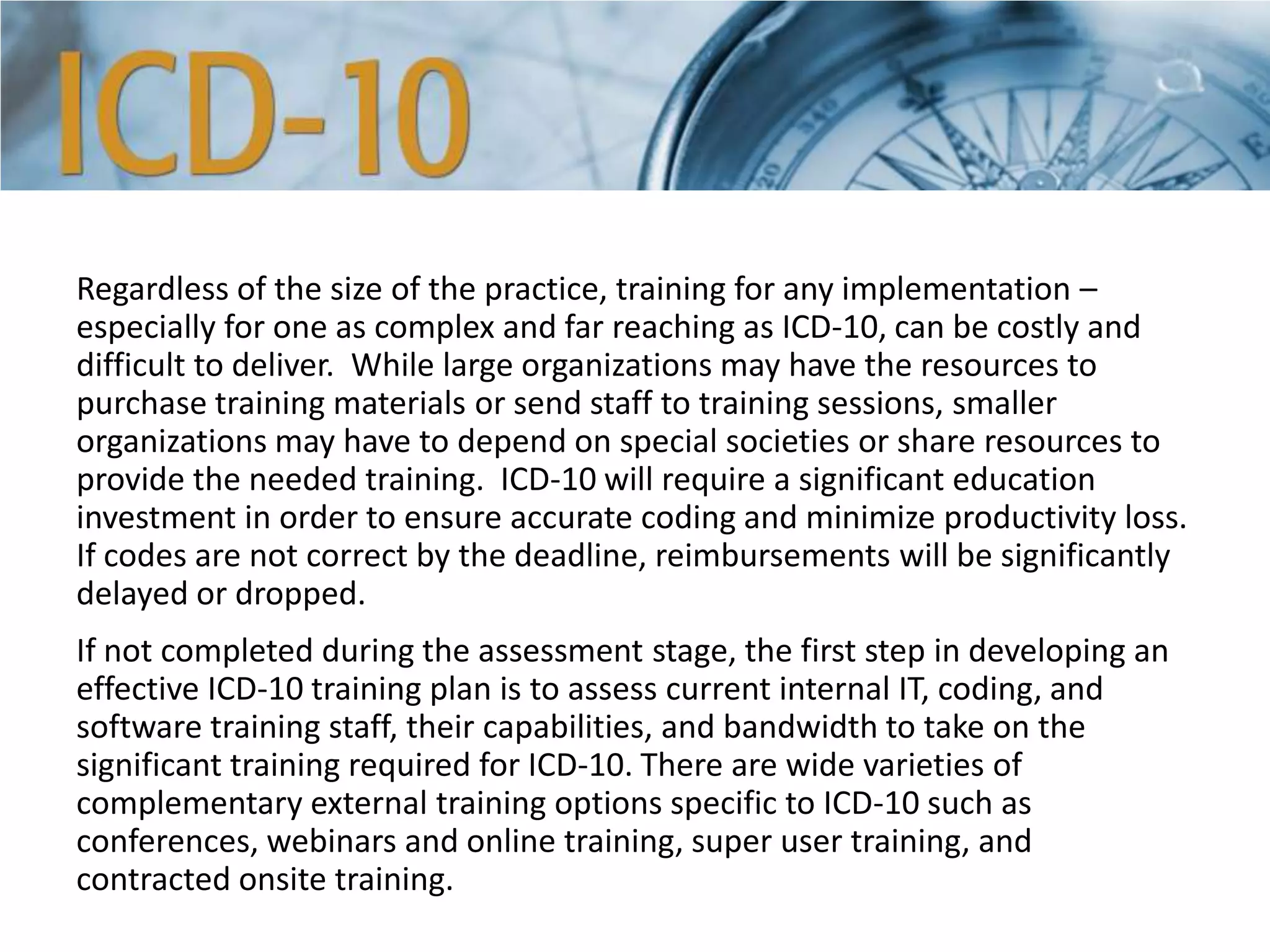 Regardless of the size of the practice, training for any implementation –
especially for one as complex and far reaching as ICD-10, can be costly and
difficult to deliver. While large organizations may have the resources to
purchase training materials or send staff to training sessions, smaller
organizations may have to depend on special societies or share resources to
provide the needed training. ICD-10 will require a significant education
investment in order to ensure accurate coding and minimize productivity loss.
If codes are not correct by the deadline, reimbursements will be significantly
delayed or dropped.
If not completed during the assessment stage, the first step in developing an
effective ICD-10 training plan is to assess current internal IT, coding, and
software training staff, their capabilities, and bandwidth to take on the
significant training required for ICD-10. There are wide varieties of
complementary external training options specific to ICD-10 such as
conferences, webinars and online training, super user training, and
contracted onsite training.
 