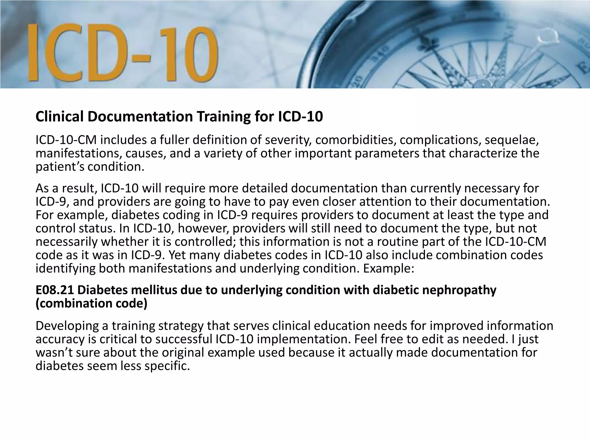 Clinical Documentation Training for ICD-10
ICD-10-CM includes a fuller definition of severity, comorbidities, complications, sequelae,
manifestations, causes, and a variety of other important parameters that characterize the
patient’s condition.
As a result, ICD-10 will require more detailed documentation than currently necessary for
ICD-9, and providers are going to have to pay even closer attention to their documentation.
For example, diabetes coding in ICD-9 requires providers to document at least the type and
control status. In ICD-10, however, providers will still need to document the type, but not
necessarily whether it is controlled; this information is not a routine part of the ICD-10-CM
code as it was in ICD-9. Yet many diabetes codes in ICD-10 also include combination codes
identifying both manifestations and underlying condition. Example:
E08.21 Diabetes mellitus due to underlying condition with diabetic nephropathy
(combination code)
Developing a training strategy that serves clinical education needs for improved information
accuracy is critical to successful ICD-10 implementation. Feel free to edit as needed. I just
wasn’t sure about the original example used because it actually made documentation for
diabetes seem less specific.
 