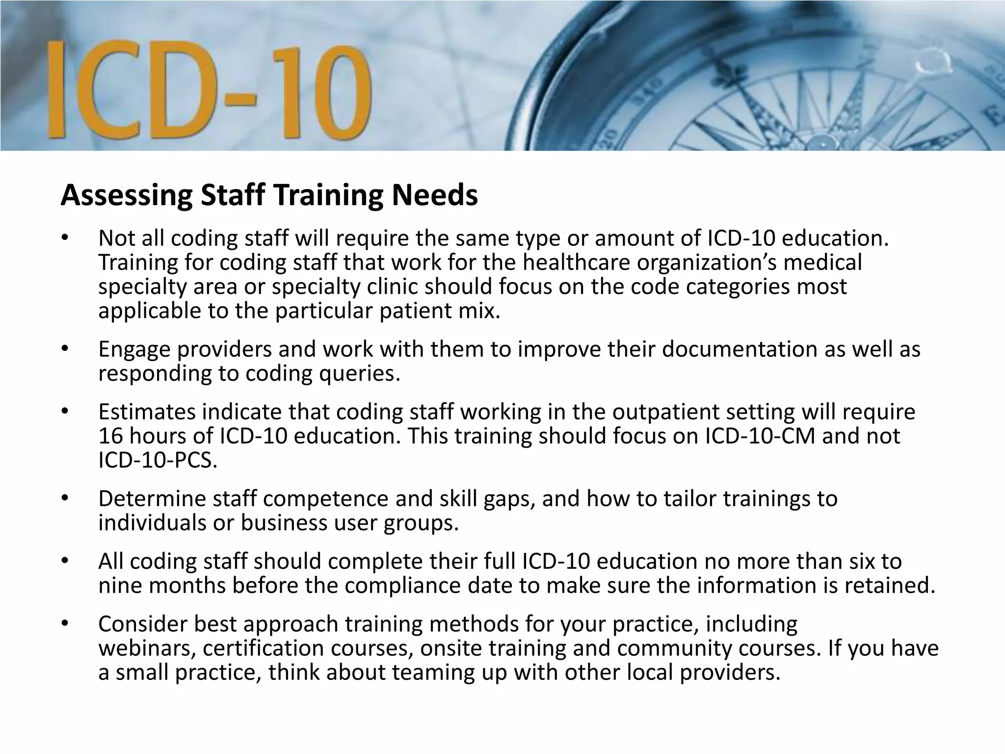 Assessing Staff Training Needs
• Not all coding staff will require the same type or amount of ICD-10 education.
Training for coding staff that work for the healthcare organization’s medical
specialty area or specialty clinic should focus on the code categories most
applicable to the particular patient mix.
• Engage providers and work with them to improve their documentation as well as
responding to coding queries.
• Estimates indicate that coding staff working in the outpatient setting will require
16 hours of ICD-10 education. This training should focus on ICD-10-CM and not
ICD-10-PCS.
• Determine staff competence and skill gaps, and how to tailor trainings to
individuals or business user groups.
• All coding staff should complete their full ICD-10 education no more than six to
nine months before the compliance date to make sure the information is retained.
• Consider best approach training methods for your practice, including
webinars, certification courses, onsite training and community courses. If you have
a small practice, think about teaming up with other local providers.
 