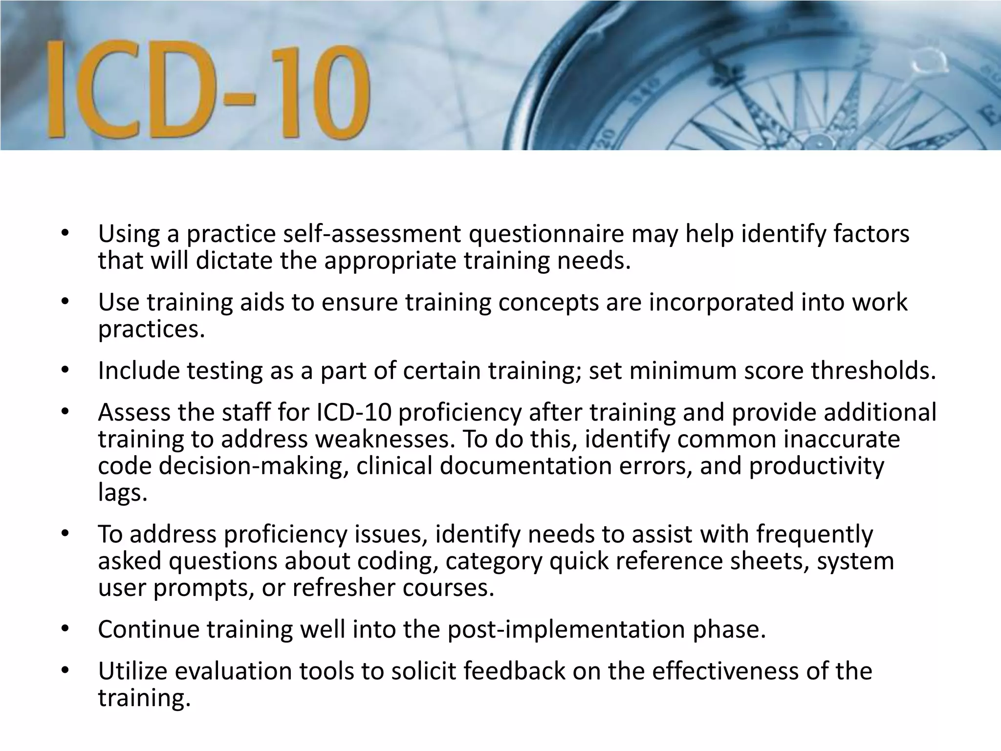 • Using a practice self-assessment questionnaire may help identify factors
that will dictate the appropriate training needs.
• Use training aids to ensure training concepts are incorporated into work
practices.
• Include testing as a part of certain training; set minimum score thresholds.
• Assess the staff for ICD-10 proficiency after training and provide additional
training to address weaknesses. To do this, identify common inaccurate
code decision-making, clinical documentation errors, and productivity
lags.
• To address proficiency issues, identify needs to assist with frequently
asked questions about coding, category quick reference sheets, system
user prompts, or refresher courses.
• Continue training well into the post-implementation phase.
• Utilize evaluation tools to solicit feedback on the effectiveness of the
training.
 