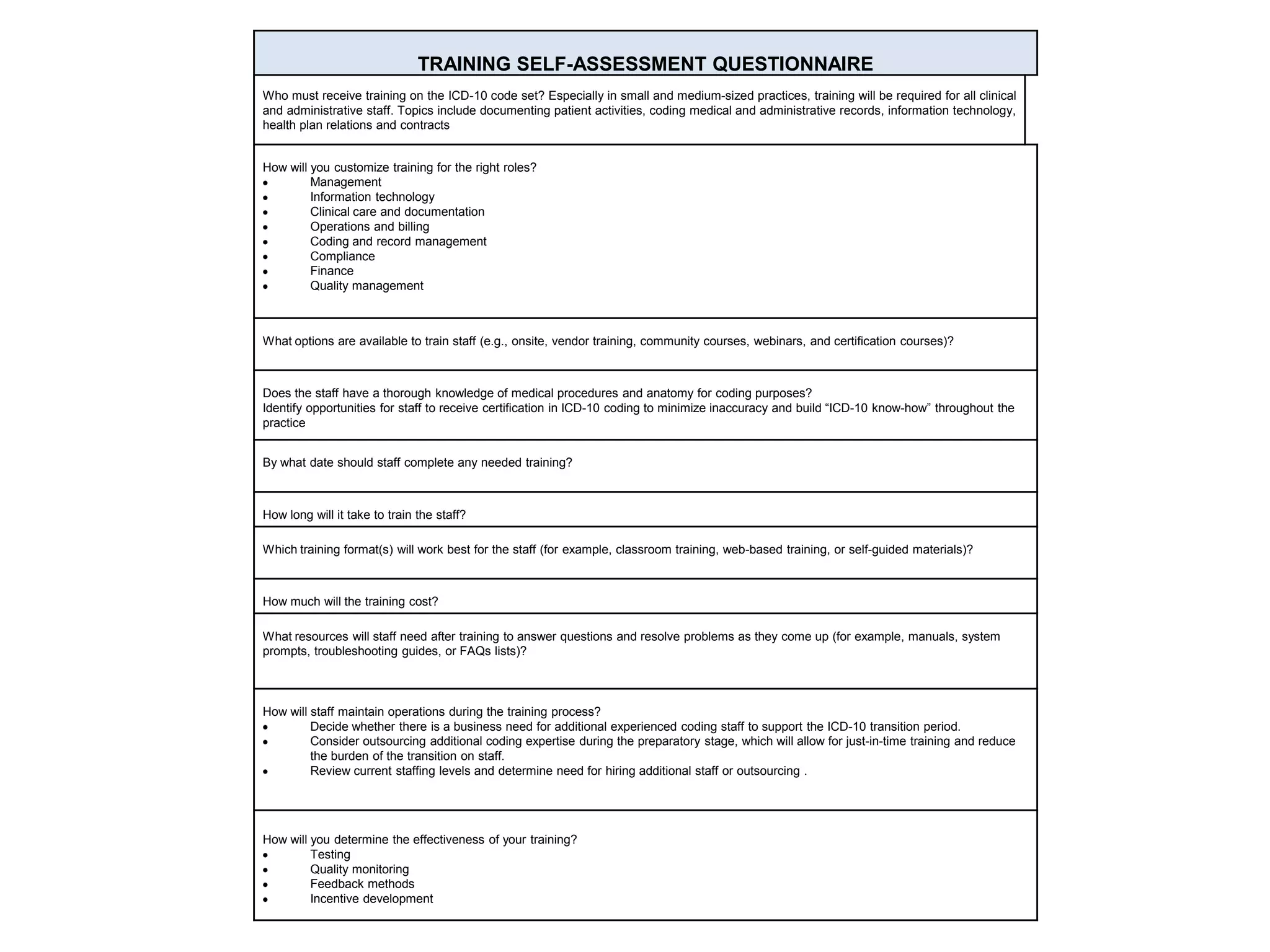 TRAINING SELF-ASSESSMENT QUESTIONNAIRE
Who must receive training on the ICD-10 code set? Especially in small and medium-sized practices, training will be required for all clinical
and administrative staff. Topics include documenting patient activities, coding medical and administrative records, information technology,
health plan relations and contracts
How will you customize training for the right roles?
Management
Information technology
Clinical care and documentation
Operations and billing
Coding and record management
Compliance
Finance
Quality management
What options are available to train staff (e.g., onsite, vendor training, community courses, webinars, and certification courses)?
Does the staff have a thorough knowledge of medical procedures and anatomy for coding purposes?
Identify opportunities for staff to receive certification in ICD-10 coding to minimize inaccuracy and build “ICD-10 know-how” throughout the
practice
By what date should staff complete any needed training?
How long will it take to train the staff?
Which training format(s) will work best for the staff (for example, classroom training, web-based training, or self-guided materials)?
How much will the training cost?
What resources will staff need after training to answer questions and resolve problems as they come up (for example, manuals, system
prompts, troubleshooting guides, or FAQs lists)?
How will staff maintain operations during the training process?
Decide whether there is a business need for additional experienced coding staff to support the ICD-10 transition period.
Consider outsourcing additional coding expertise during the preparatory stage, which will allow for just-in-time training and reduce
the burden of the transition on staff.
Review current staffing levels and determine need for hiring additional staff or outsourcing .
How will you determine the effectiveness of your training?
Testing
Quality monitoring
Feedback methods
Incentive development
 