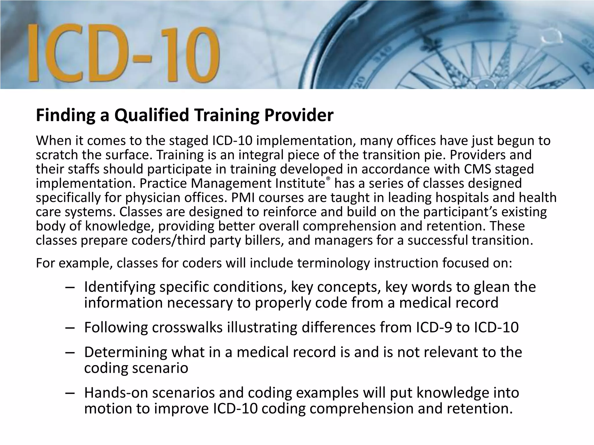 Finding a Qualified Training Provider
When it comes to the staged ICD-10 implementation, many offices have just begun to
scratch the surface. Training is an integral piece of the transition pie. Providers and
their staffs should participate in training developed in accordance with CMS staged
implementation. Practice Management Institute® has a series of classes designed
specifically for physician offices. PMI courses are taught in leading hospitals and health
care systems. Classes are designed to reinforce and build on the participant’s existing
body of knowledge, providing better overall comprehension and retention. These
classes prepare coders/third party billers, and managers for a successful transition.
For example, classes for coders will include terminology instruction focused on:
– Identifying specific conditions, key concepts, key words to glean the
information necessary to properly code from a medical record
– Following crosswalks illustrating differences from ICD-9 to ICD-10
– Determining what in a medical record is and is not relevant to the
coding scenario
– Hands-on scenarios and coding examples will put knowledge into
motion to improve ICD-10 coding comprehension and retention.
 