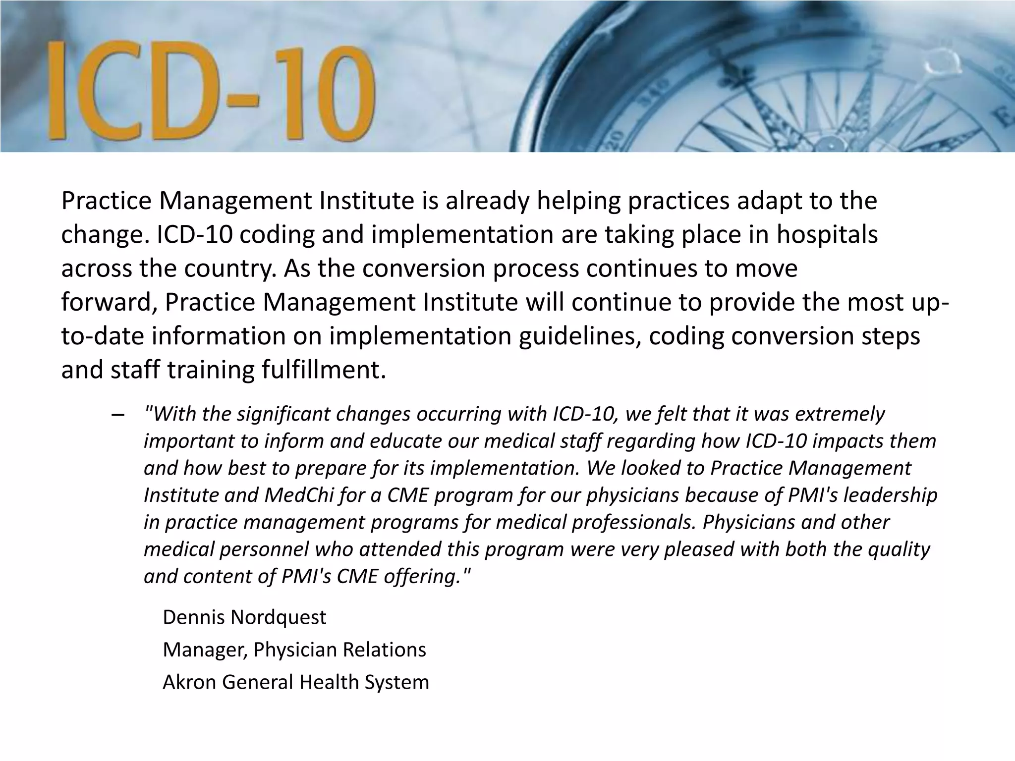 Practice Management Institute is already helping practices adapt to the
change. ICD-10 coding and implementation are taking place in hospitals
across the country. As the conversion process continues to move
forward, Practice Management Institute will continue to provide the most up-
to-date information on implementation guidelines, coding conversion steps
and staff training fulfillment.
– "With the significant changes occurring with ICD-10, we felt that it was extremely
important to inform and educate our medical staff regarding how ICD-10 impacts them
and how best to prepare for its implementation. We looked to Practice Management
Institute and MedChi for a CME program for our physicians because of PMI's leadership
in practice management programs for medical professionals. Physicians and other
medical personnel who attended this program were very pleased with both the quality
and content of PMI's CME offering."
Dennis Nordquest
Manager, Physician Relations
Akron General Health System
 