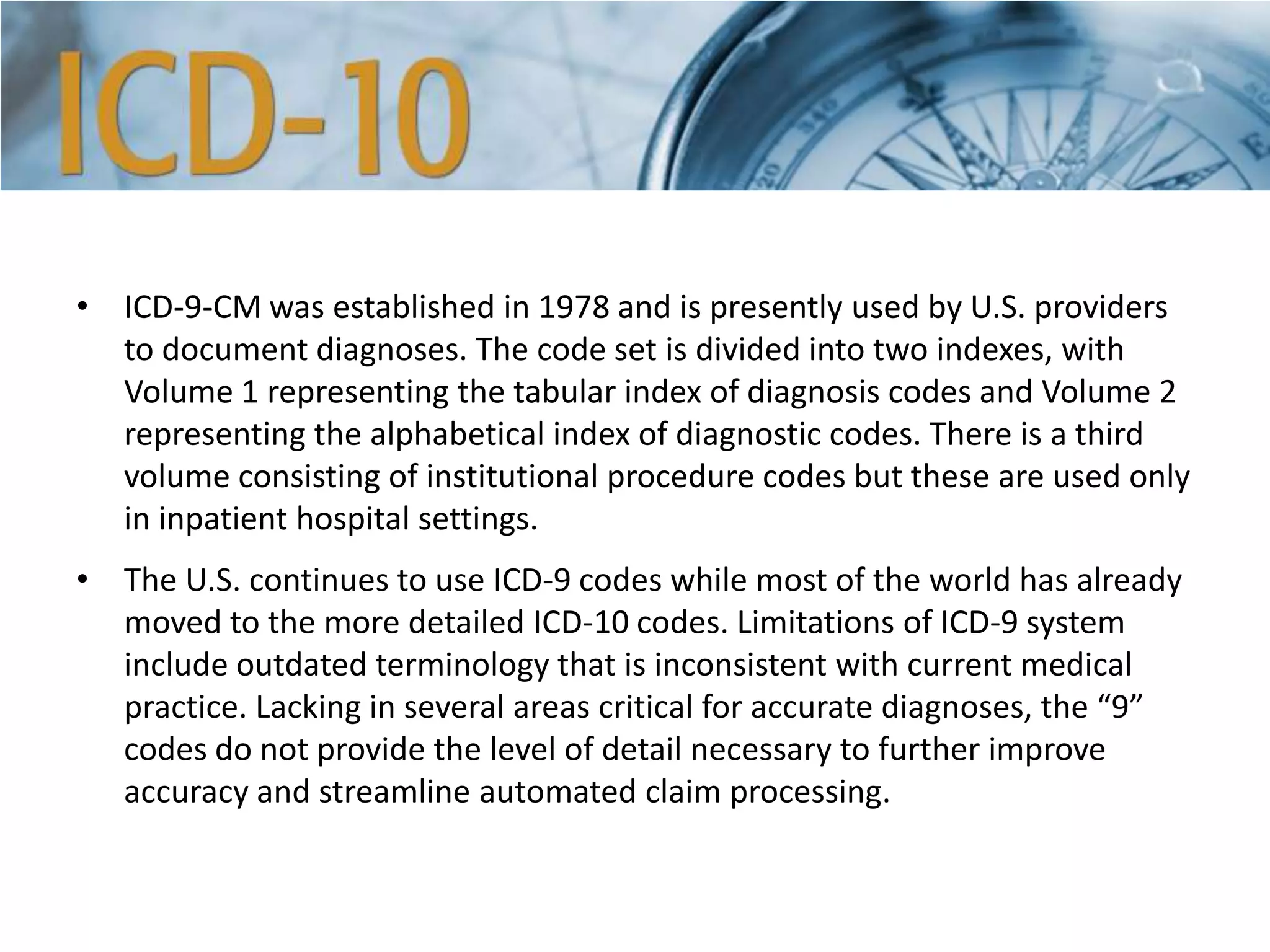 • ICD-9-CM was established in 1978 and is presently used by U.S. providers
to document diagnoses. The code set is divided into two indexes, with
Volume 1 representing the tabular index of diagnosis codes and Volume 2
representing the alphabetical index of diagnostic codes. There is a third
volume consisting of institutional procedure codes but these are used only
in inpatient hospital settings.
• The U.S. continues to use ICD-9 codes while most of the world has already
moved to the more detailed ICD-10 codes. Limitations of ICD-9 system
include outdated terminology that is inconsistent with current medical
practice. Lacking in several areas critical for accurate diagnoses, the “9”
codes do not provide the level of detail necessary to further improve
accuracy and streamline automated claim processing.
 