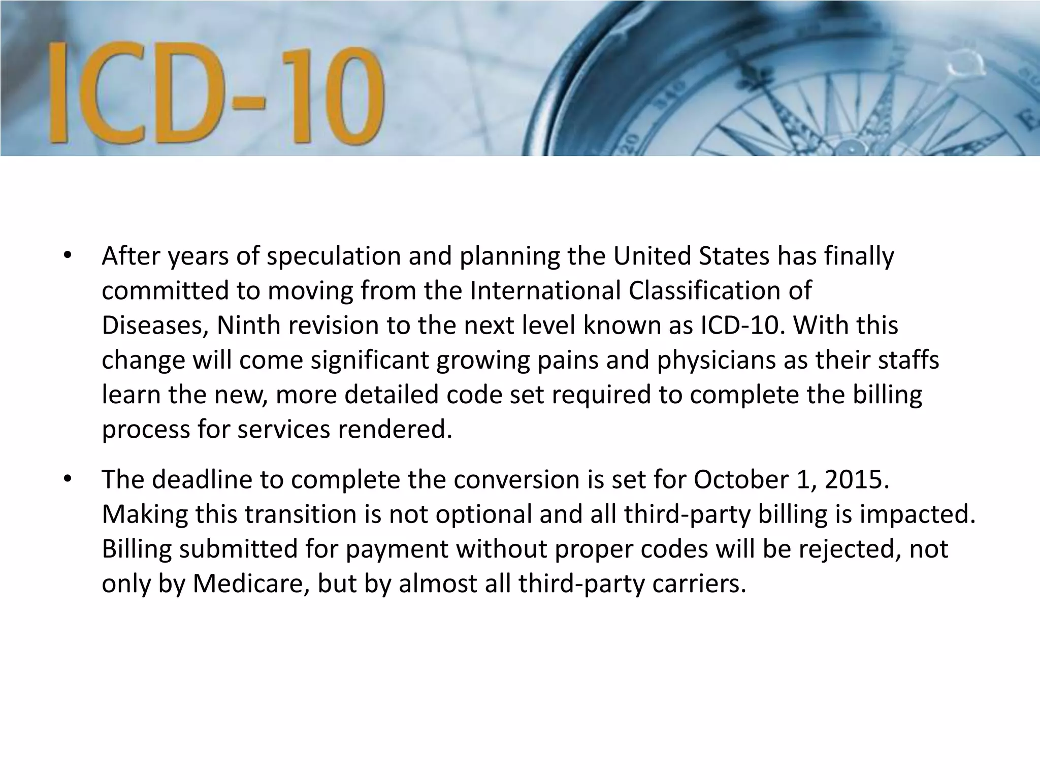 • After years of speculation and planning the United States has finally
committed to moving from the International Classification of
Diseases, Ninth revision to the next level known as ICD-10. With this
change will come significant growing pains and physicians as their staffs
learn the new, more detailed code set required to complete the billing
process for services rendered.
• The deadline to complete the conversion is set for October 1, 2015.
Making this transition is not optional and all third-party billing is impacted.
Billing submitted for payment without proper codes will be rejected, not
only by Medicare, but by almost all third-party carriers.
 