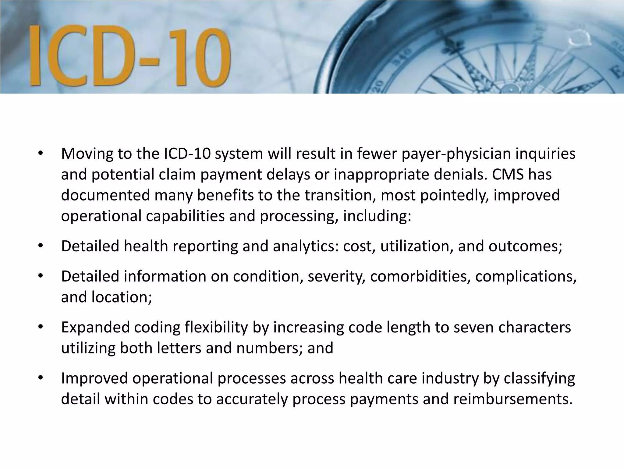 • Moving to the ICD-10 system will result in fewer payer-physician inquiries
and potential claim payment delays or inappropriate denials. CMS has
documented many benefits to the transition, most pointedly, improved
operational capabilities and processing, including:
• Detailed health reporting and analytics: cost, utilization, and outcomes;
• Detailed information on condition, severity, comorbidities, complications,
and location;
• Expanded coding flexibility by increasing code length to seven characters
utilizing both letters and numbers; and
• Improved operational processes across health care industry by classifying
detail within codes to accurately process payments and reimbursements.
 