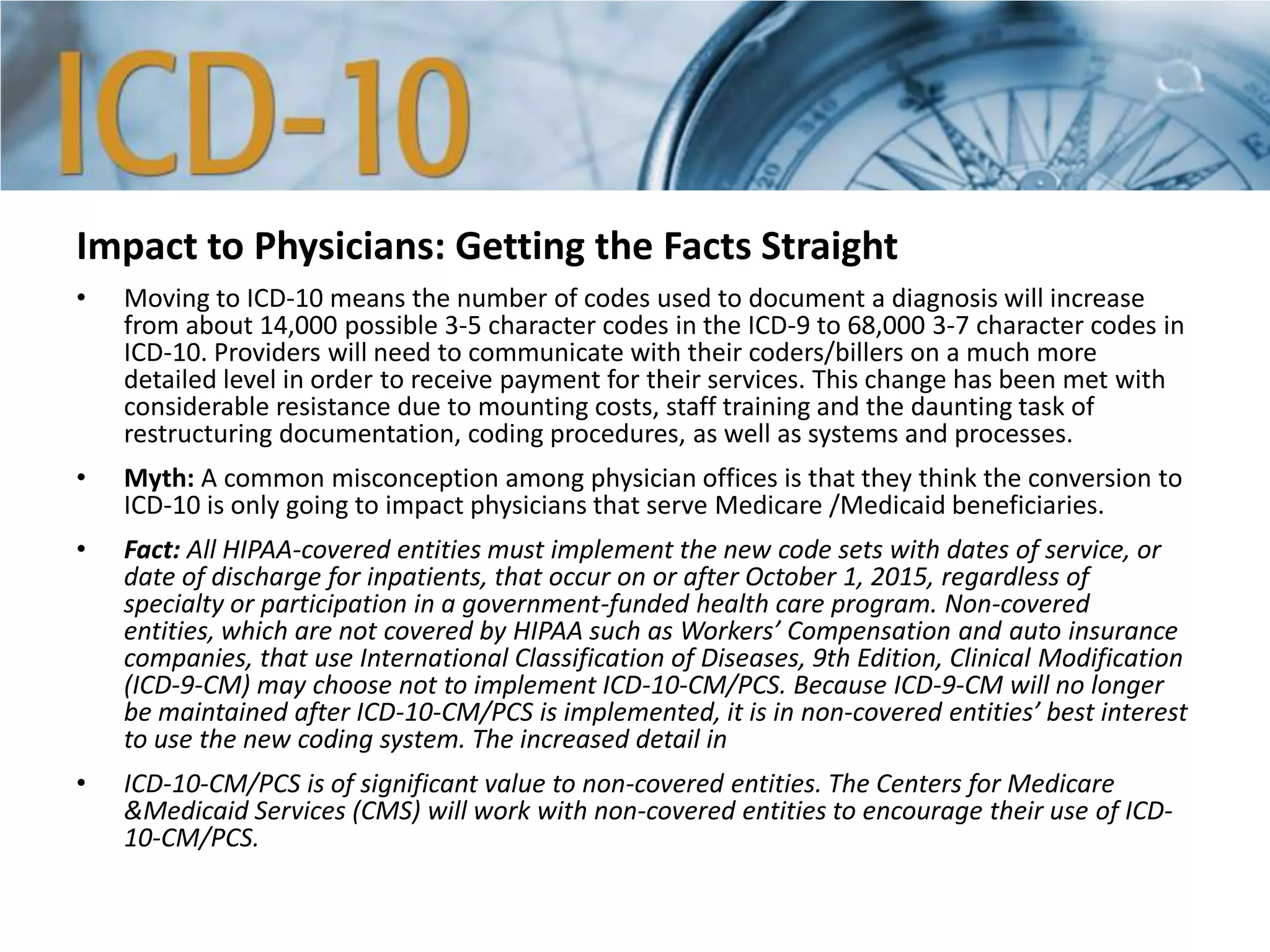 Impact to Physicians: Getting the Facts Straight
• Moving to ICD-10 means the number of codes used to document a diagnosis will increase
from about 14,000 possible 3-5 character codes in the ICD-9 to 68,000 3-7 character codes in
ICD-10. Providers will need to communicate with their coders/billers on a much more
detailed level in order to receive payment for their services. This change has been met with
considerable resistance due to mounting costs, staff training and the daunting task of
restructuring documentation, coding procedures, as well as systems and processes.
• Myth: A common misconception among physician offices is that they think the conversion to
ICD-10 is only going to impact physicians that serve Medicare /Medicaid beneficiaries.
• Fact: All HIPAA-covered entities must implement the new code sets with dates of service, or
date of discharge for inpatients, that occur on or after October 1, 2015, regardless of
specialty or participation in a government-funded health care program. Non-covered
entities, which are not covered by HIPAA such as Workers’ Compensation and auto insurance
companies, that use International Classification of Diseases, 9th Edition, Clinical Modification
(ICD-9-CM) may choose not to implement ICD-10-CM/PCS. Because ICD-9-CM will no longer
be maintained after ICD-10-CM/PCS is implemented, it is in non-covered entities’ best interest
to use the new coding system. The increased detail in
• ICD-10-CM/PCS is of significant value to non-covered entities. The Centers for Medicare
&Medicaid Services (CMS) will work with non-covered entities to encourage their use of ICD-
10-CM/PCS.
 