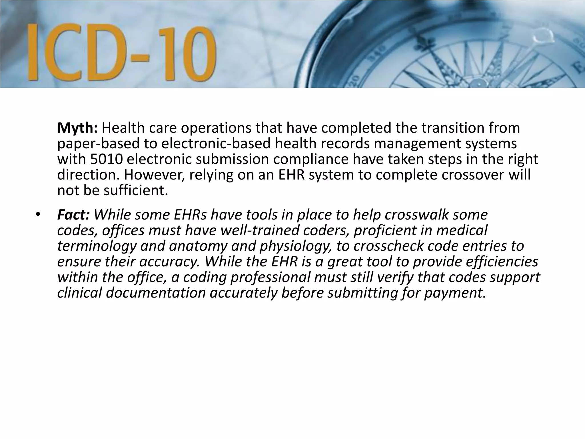 Myth: Health care operations that have completed the transition from
paper-based to electronic-based health records management systems
with 5010 electronic submission compliance have taken steps in the right
direction. However, relying on an EHR system to complete crossover will
not be sufficient.
• Fact: While some EHRs have tools in place to help crosswalk some
codes, offices must have well-trained coders, proficient in medical
terminology and anatomy and physiology, to crosscheck code entries to
ensure their accuracy. While the EHR is a great tool to provide efficiencies
within the office, a coding professional must still verify that codes support
clinical documentation accurately before submitting for payment.
 