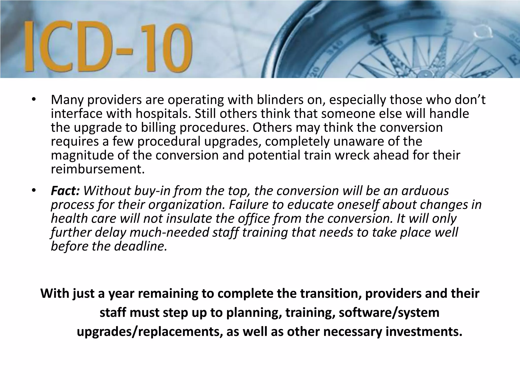 • Many providers are operating with blinders on, especially those who don’t
interface with hospitals. Still others think that someone else will handle
the upgrade to billing procedures. Others may think the conversion
requires a few procedural upgrades, completely unaware of the
magnitude of the conversion and potential train wreck ahead for their
reimbursement.
• Fact: Without buy-in from the top, the conversion will be an arduous
process for their organization. Failure to educate oneself about changes in
health care will not insulate the office from the conversion. It will only
further delay much-needed staff training that needs to take place well
before the deadline.
With just a year remaining to complete the transition, providers and their
staff must step up to planning, training, software/system
upgrades/replacements, as well as other necessary investments.
 