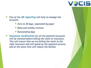 

Few of the AR reporting will help to manage the
accounts



Daily and weekly revenue





Zero to 30 days, separated by payer
Outstanding days

Insurance verification for all the patients/accounts
will be checked before billing the claim to insurance.
This will ensure that we are billing the claim to the
right insurance and will speed up the payment process
and at the same time will reduce the denials

 