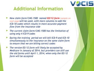 Additional Information


New claim form/CMS-1500 named 02/12 form (sample on
next page)will be used, with more columns to add the
ICD-10 codes which results in more accurate payment
flow from the insurance side



The current claim form/CMS-1500 has the limitation of
using only 4 ICD-9 codes



During the training period we will bill ICD-9 and ICD-10
simultaneously to the insurance on the same claim form
to ensure that we are billing correct codes



The version 02/12 form will likely be accepted by
Medicare in January of 2014, but providers can still use
the old forms until April 1, 2014, when only the 02/12
form will be accepted

 