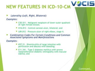 NEW FEATURES IN ICD-10-CM


Laterality (Left, Right, Bilateral)

Examples:



H16.013 – Central corneal ulcer, bilateral; and





C50.511 – Malignant neoplasm of lower-outer quadrant
of right female breast;
L89.012 – Pressure ulcer of right elbow, stage II.

Combination Codes For Certain Conditions and Common
Associated Symptoms and Manifestations

Examples:


K57.21 – Diverticulitis of large intestine with
perforation and abscess with bleeding;



E11.341 – Type 2 diabetes mellitus with severe
nonproliferative diabetic retinopathy with macular
edema; and

Continued…

 