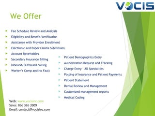 We Offer


Fee Schedule Review and Analysis



Eligibility and Benefit Verification



Assistance with Provider Enrollment



Electronic and Paper Claims Submission



Account Receivables



Secondary Insurance Billing



Inbound/Outbound calling



Worker’s Comp and No Fault

Patient Demographics Entry



Authorization Request and Tracking



Charge Entry – All Specialties



Posting of Insurance and Patient Payments



Patient Statement



Denial Review and Management



Customized management reports



Web: www.vocisinc.com
Sales: 866 365 3909
Email: contact@vocisinc.com



Medical Coding

 