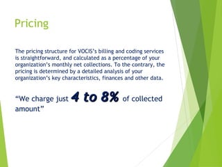 Pricing
The pricing structure for VOCIS’s billing and coding services
is straightforward, and calculated as a percentage of your
organization’s monthly net collections. To the contrary, the
pricing is determined by a detailed analysis of your
organization’s key characteristics, finances and other data.

“We charge just
amount”

4 to 8% of collected

 