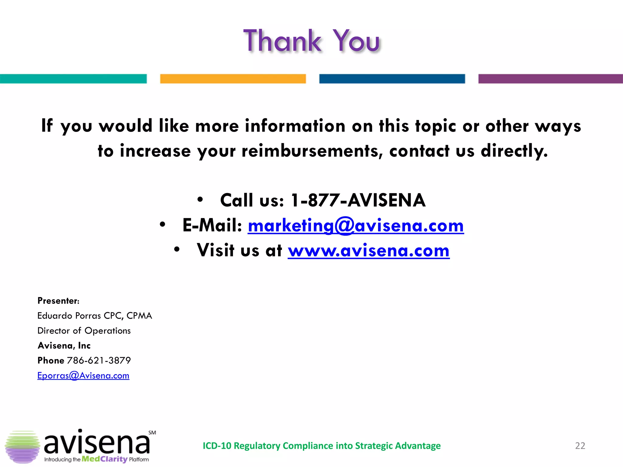 Thank You 
If you would like more information on this topic or other ways to increase your reimbursements, contact us directly. 
•Call us: 1-877-AVISENA 
•E-Mail: marketing@avisena.com 
•Visit us at www.avisena.com 
Presenter: 
Eduardo Porras CPC, CPMA 
Director of Operations 
Avisena, Inc 
Phone 786-621-3879 
Eporras@Avisena.com 
22 
ICD-10 Regulatory Compliance into Strategic Advantage 