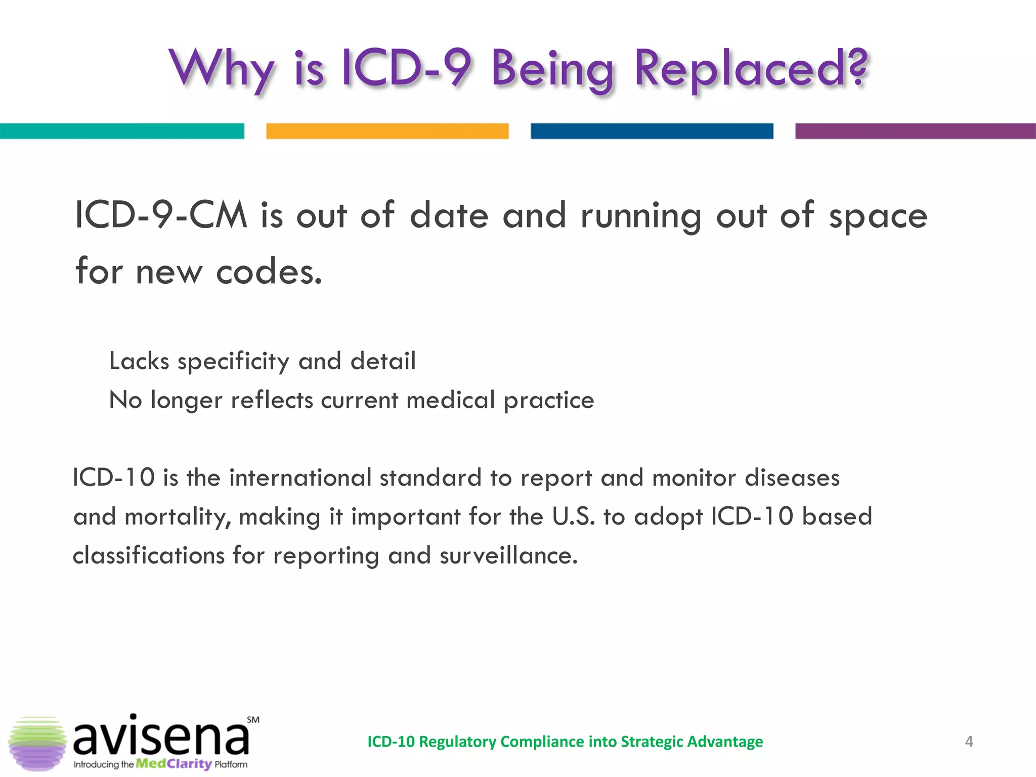 Why is ICD-9 Being Replaced? 
ICD-9-CM is out of date and running out of space 
for new codes. 
Lacks specificity and detail 
No longer reflects current medical practice 
ICD-10 is the international standard to report and monitor diseases 
and mortality, making it important for the U.S. to adopt ICD-10 based 
classifications for reporting and surveillance. 
4 
ICD-10 Regulatory Compliance into Strategic Advantage  