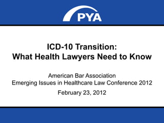 ICD-10 Transition:
What Health Lawyers Need to Know

             American Bar Association
Emerging Issues in Healthcare Law Conference 2012
                            February 23, 2012


       Prepared for ABA – Emerging Issues in Healthcare Law Conference 2012   Page 0
       February 23, 2012
 
