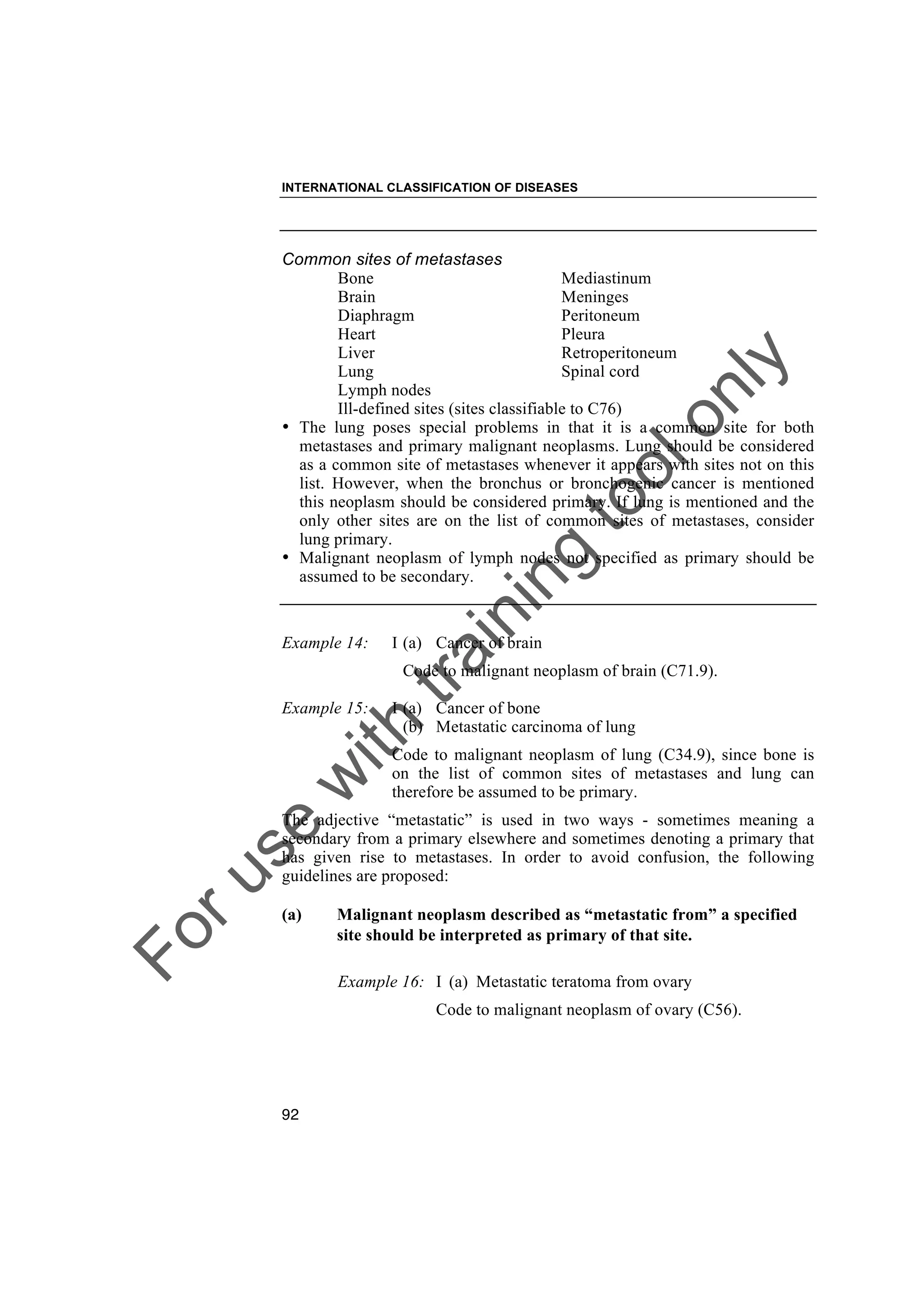 Foruse
w
ith
training
toolonly
INTERNATIONAL CLASSIFICATION OF DISEASES
92
Common sites of metastases
Bone Mediastinum
Brain Meninges
Diaphragm Peritoneum
Heart Pleura
Liver Retroperitoneum
Lung Spinal cord
Lymph nodes
Ill-defined sites (sites classifiable to C76)
• The lung poses special problems in that it is a common site for both
metastases and primary malignant neoplasms. Lung should be considered
as a common site of metastases whenever it appears with sites not on this
list. However, when the bronchus or bronchogenic cancer is mentioned
this neoplasm should be considered primary. If lung is mentioned and the
only other sites are on the list of common sites of metastases, consider
lung primary.
• Malignant neoplasm of lymph nodes not specified as primary should be
assumed to be secondary.
Example 14: I (a) Cancer of brain
Code to malignant neoplasm of brain (C71.9).
Example 15: I (a) Cancer of bone
(b) Metastatic carcinoma of lung
Code to malignant neoplasm of lung (C34.9), since bone is
on the list of common sites of metastases and lung can
therefore be assumed to be primary.
The adjective “metastatic” is used in two ways - sometimes meaning a
secondary from a primary elsewhere and sometimes denoting a primary that
has given rise to metastases. In order to avoid confusion, the following
guidelines are proposed:
(a) Malignant neoplasm described as “metastatic from” a specified
site should be interpreted as primary of that site.
Example 16: I (a) Metastatic teratoma from ovary
Code to malignant neoplasm of ovary (C56).
 